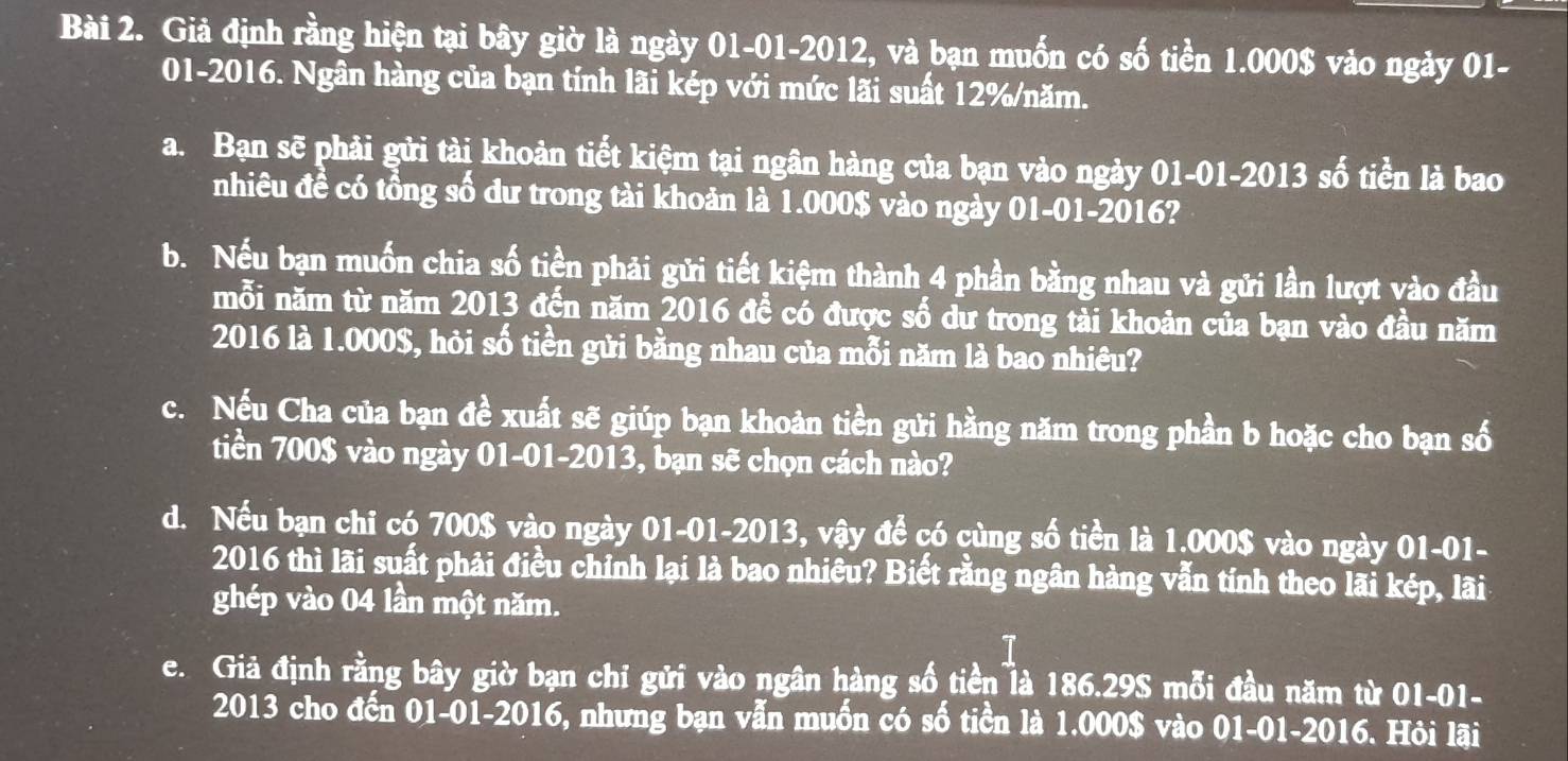 Giả định rằng hiện tại bây giờ là ngày 01-01-2012, và bạn muốn có số tiền 1.000$ vào ngày 01- 
01-2016. Ngân hàng của bạn tính lãi kép với mức lãi suất 12% /năm. 
a. Bạn sẽ phải gửi tài khoản tiết kiệm tại ngân hàng của bạn vào ngày 01-01-2013 số tiền là bao 
nhiêu đề có tổng số dư trong tài khoản là 1.000$ vào ngày 01-01-2016? 
b. Nếu bạn muốn chia số tiền phải gửi tiết kiệm thành 4 phần bằng nhau và gửi lần lượt vào đầu 
mỗi năm từ năm 2013 đến năm 2016 để có được số dư trong tải khoản của bạn vào đầu năm 
2016 là 1.000$, hòi số tiền gửi bằng nhau của mỗi năm là bao nhiêu? 
c. Nếu Cha của bạn đề xuất sẽ giúp bạn khoản tiền gửi hằng năm trong phần b hoặc cho bạn số 
tiền 700$ vào ngày 01-01-2013, bạn sẽ chọn cách nào? 
d. Nếu bạn chi có 700$ vào ngày 01-01-2013, vậy để có cùng số tiền là 1.000$ vào ngày 01-01- 
2016 thì lãi suất phải điều chỉnh lại là bao nhiêu? Biết rằng ngân hàng vẫn tính theo lãi kép, lãi 
ghép vào 04 lần một năm. 
1 
e. Giả định rằng bây giờ bạn chỉ gửi vào ngân hàng số tiền là 186.29S mỗi đầu năm từ 01-01- 
2013 cho đến 01-01-2016, nhưng bạn vẫn muốn có số tiền là 1.000$ vào 01-01-2016. Hôi lãi