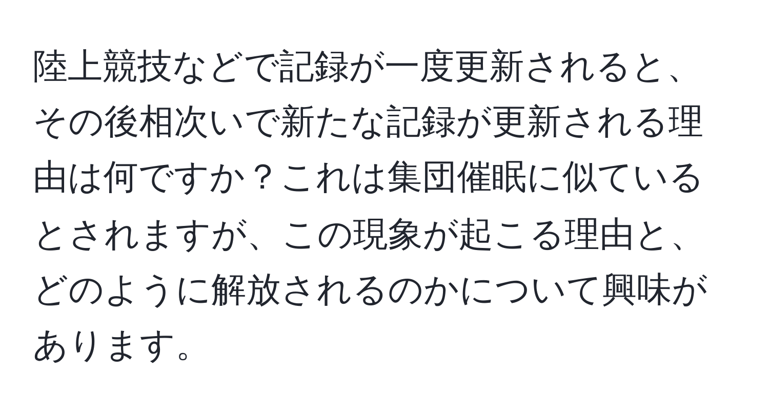 陸上競技などで記録が一度更新されると、その後相次いで新たな記録が更新される理由は何ですか？これは集団催眠に似ているとされますが、この現象が起こる理由と、どのように解放されるのかについて興味があります。