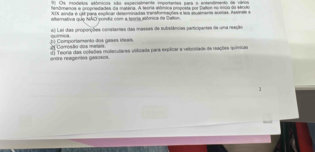 Os modelos atômicos são especialmente importantes para o entendimento de vários
fenômenos e propriedades da matéria. A teoria atômica proposta por Dalton no início do século
XIX ainda é útil para explicar determinadas transformações e leis atualmente aceitas. Assinale a
alternativa que NÃO condiz com a teoria atômica de Dalton.
a) Lei das proporções constantes das massas de substâncias participantes de uma reação
química.
b) Comportamento dos gases ideais.
Corrosão dos metais.
d) Teoria das colisões moleculares utilizada para explicar a velocidade de reações químicas
entre reagentes gasosos.
2