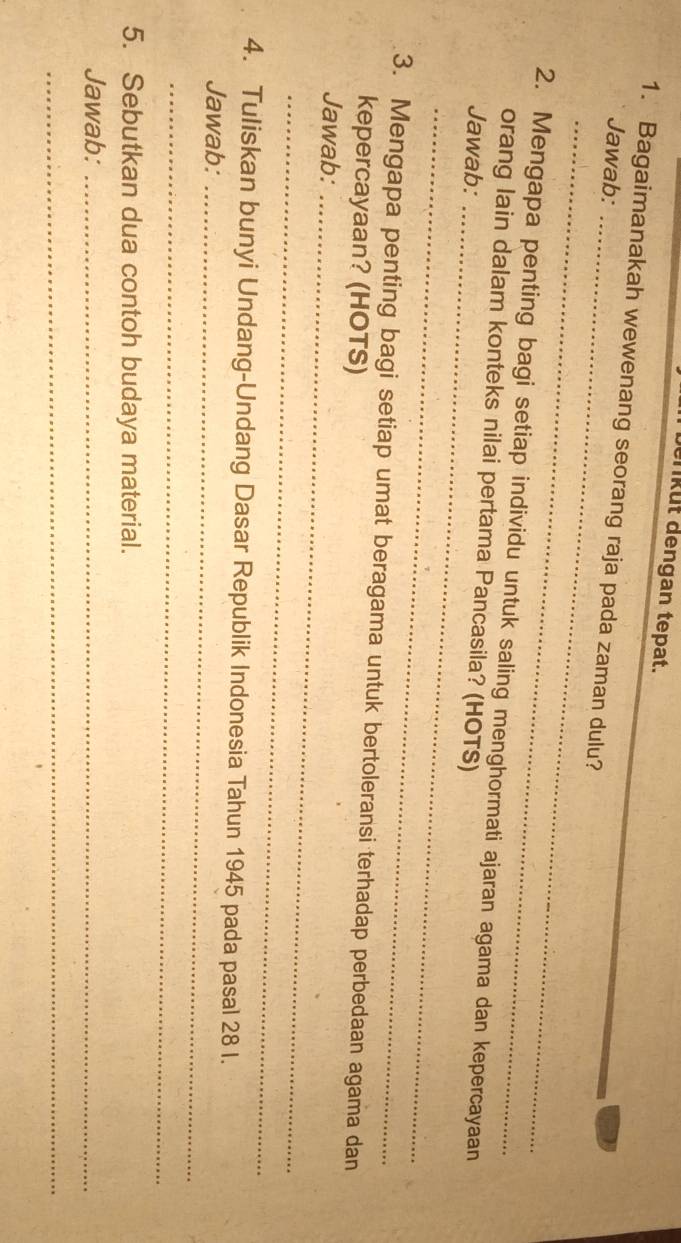 berikut dengan tepat. 
1. Bagaimanakah wewenang seorang raja pada zaman dulu? 
Jawab:_ 
_ 
2. Mengapa penting bagi setiap individu untuk saling menghormati ajaran agama dan kepercayaan 
orang lain dalam konteks nilai pertama Pancasila? (HOTS) 
Jawab:_ 
_ 
3. Mengapa penting bagi setiap umat beragama untuk bertoleransi terhadap perbedaan agama dan 
kepercayaan? (HOTS) 
Jawab:_ 
_ 
4. Tuliskan bunyi Undang-Undang Dasar Republik Indonesia Tahun 1945 pada pasal 28 I. 
Jawab:_ 
_ 
5. Sebutkan dua contoh budaya material. 
Jawab:_ 
_