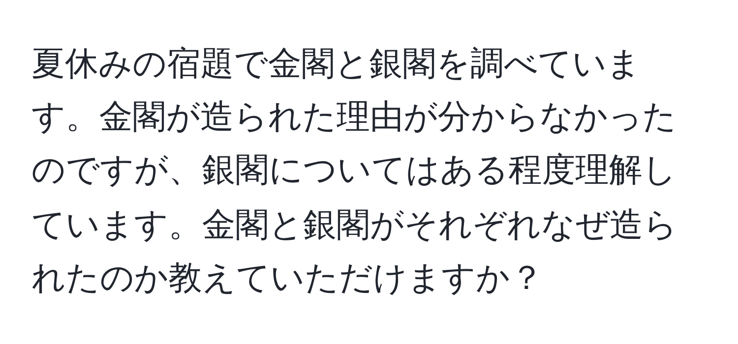 夏休みの宿題で金閣と銀閣を調べています。金閣が造られた理由が分からなかったのですが、銀閣についてはある程度理解しています。金閣と銀閣がそれぞれなぜ造られたのか教えていただけますか？