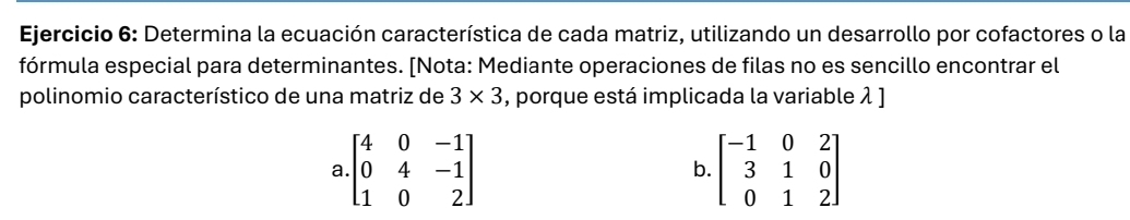 Determina la ecuación característica de cada matriz, utilizando un desarrollo por cofactores o la
fórmula especial para determinantes. [Nota: Mediante operaciones de filas no es sencillo encontrar el
polinomio característico de una matriz de 3* 3 , porque está implicada la variable λ ]
a.beginbmatrix 4&0&-1 0&4&-1 1&0&2endbmatrix
b. beginbmatrix -1&0&2 3&1&0 0&1&2endbmatrix