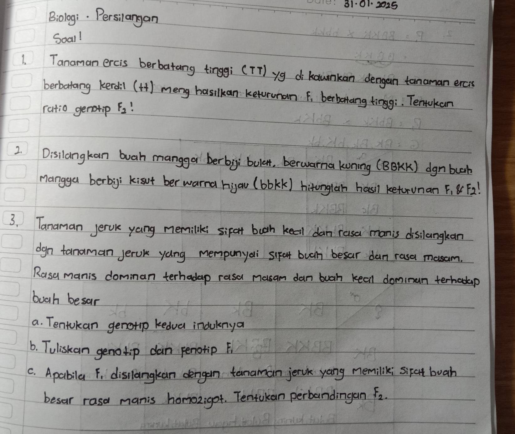 31·01. 2025 
Biolog:. Persilangan 
Soal! 
1. Tanaman ercis berbatang tinggi (TT) yg dikawnkan dengan tanaman ercis 
berbatang kerdil (H) meng hasilkan ketorunan f, berbettang tingg;. Tentokan 
ratio genotip F_2
2. Disilangkan buah mangga berbigi bulen, berwarna koning (BB)K) dgnbuah 
Mangga berbg; kisot ber warna hiau (bbkk) hironglan hasl ketorunan F, 8F2! 
3. Tanaman jervk yang memiliki sifat booh keel dan rasa manis disilangkan 
dgn tanaman jerok yáng mempunyai sikat bua besar dan rasa masam. 
Rasa manis dominan terhadap rasa nusam dan buah keall dominan terhedap 
booh besar 
a. Tentokan genotip kedva induknya 
6. Tuliskan genotip dan periotip F 
C. Apabila F, disllangkan dengan temaman jervk yang memilik; sifet buah 
besar rasa manis homoz;got. Tentokan perbandingan F_2.