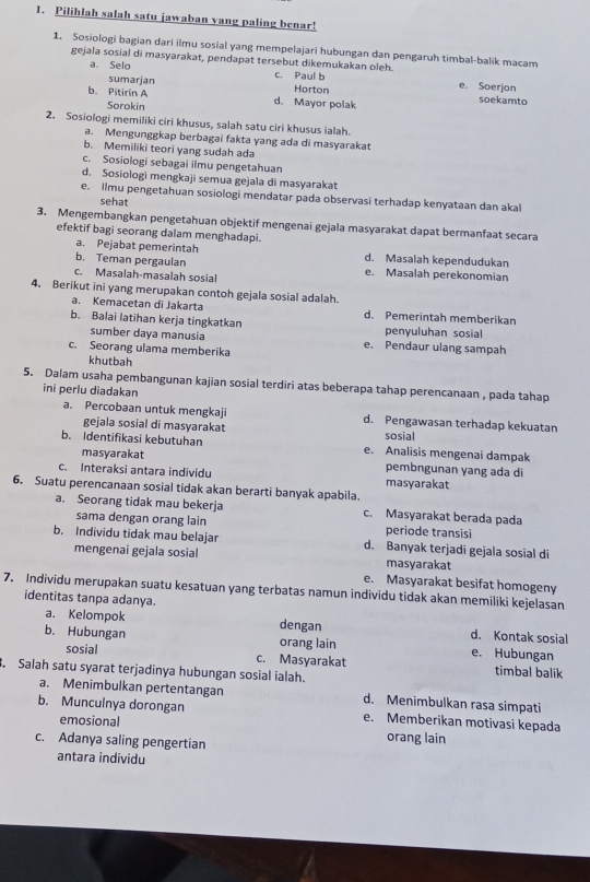 Pilihlah salah satu jawaban yang paling benar!
1. Sosiologi bagian dari ilmu sosial yang mempelajari hubungan dan pengaruh timbal-balik macam
gejala sosial di masyarakat, pendapat tersebut dikemukakan oleh.
a. Selo c. Paul b e. Soerjon
sumarjan Horton soekamto
b. Pitirin A d. Mayor polak
Sorokin
2. Sosiologi memiliki ciri khusus, salah satu ciri khusus ialah.
a. Mengunggkap berbagai fakta yang ada di masyarakat
b. Memiliki teori yang sudah ada
c. Sosiologi sebagai ilmu pengetahuan
d. Sosiologi mengkaji semua gejala di masyarakat
e. Ilmu pengetahuan sosiologi mendatar pada observasi terhadap kenyataan dan aka
sehat
3. Mengembangkan pengetahuan objektif mengenai gejala masyarakat dapat bermanfaat secara
efektif bagi seorang dalam menghadapi.
a. Pejabat pemerintah d. Masalah kependudukan
b. Teman pergaulan e. Masalah perekonomian
c. Masalah-masalah sosial
4. Berikut ini yang merupakan contoh gejala sosial adalah.
a. Kemacetan di Jakarta d. Pemerintah memberikan
b. Balai latihan kerja tingkatkan penyuluhan sosial
sumber daya manusia e. Pendaur ulang sampah
c. Seorang ulama memberika
khutbah
5. Dalam usaha pembangunan kajian sosial terdiri atas beberapa tahap perencanaan , pada tahap
ini perlu diadakan
a. Percobaan untuk mengkaji d. Pengawasan terhadap kekuatan
gejala sosial di masyarakat sosial
b. Identifikasi kebutuhan e. Analisis mengenai dampak
masyarakat pembngunan yang ada di
c. Interaksi antara individu masyarakat
6. Suatu perencanaan sosial tidak akan berarti banyak apabila.
a. Seorang tidak mau bekerja c. Masyarakat berada pada
sama dengan orang lain periode transisi
b. Individu tidak mau belajar d. Banyak terjadi gejala sosial di
mengenai gejala sosial masyarakat
e. Masyarakat besifat homogeny
7. Individu merupakan suatu kesatuan yang terbatas namun individu tidak akan memiliki kejelasan
identitas tanpa adanya.
a. Kelompok dengan d. Kontak sosial
b. Hubungan orang lain e. Hubungan
sosial c. Masyarakat timbal balik
. Salah satu syarat terjadinya hubungan sosial ialah.
a. Menimbulkan pertentangan d. Menimbulkan rasa simpati
b. Munculnya dorongan e. Memberikan motivasi kepada
emosional orang lain
c. Adanya saling pengertian
antara individu