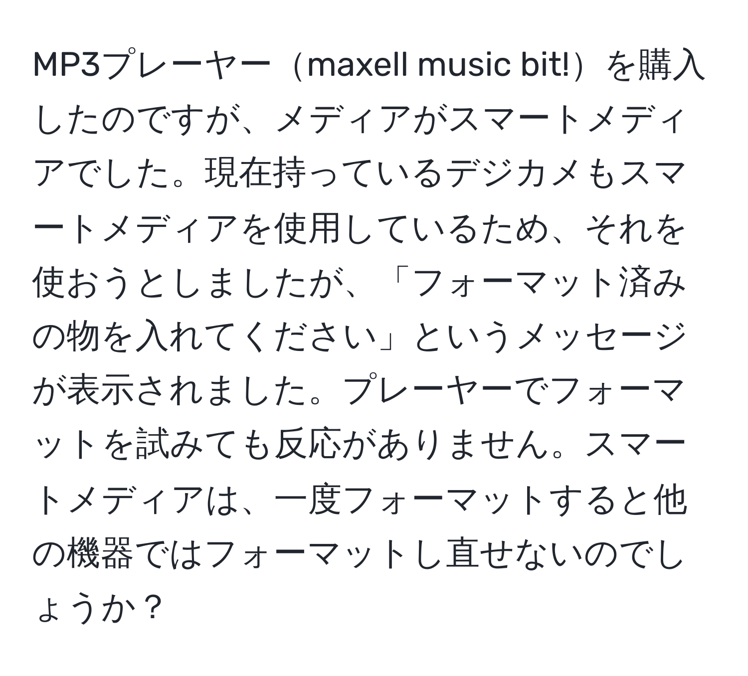 MP3プレーヤーmaxell music bit!を購入したのですが、メディアがスマートメディアでした。現在持っているデジカメもスマートメディアを使用しているため、それを使おうとしましたが、「フォーマット済みの物を入れてください」というメッセージが表示されました。プレーヤーでフォーマットを試みても反応がありません。スマートメディアは、一度フォーマットすると他の機器ではフォーマットし直せないのでしょうか？