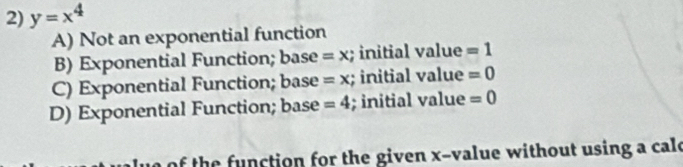 y=x^4
A) Not an exponential function
B) Exponential Function; base =x; initial value =1
C) Exponential Function; base =x; initial value =0
D) Exponential Function; base =4; initial value =0
f the function for the given x -value without using a cale