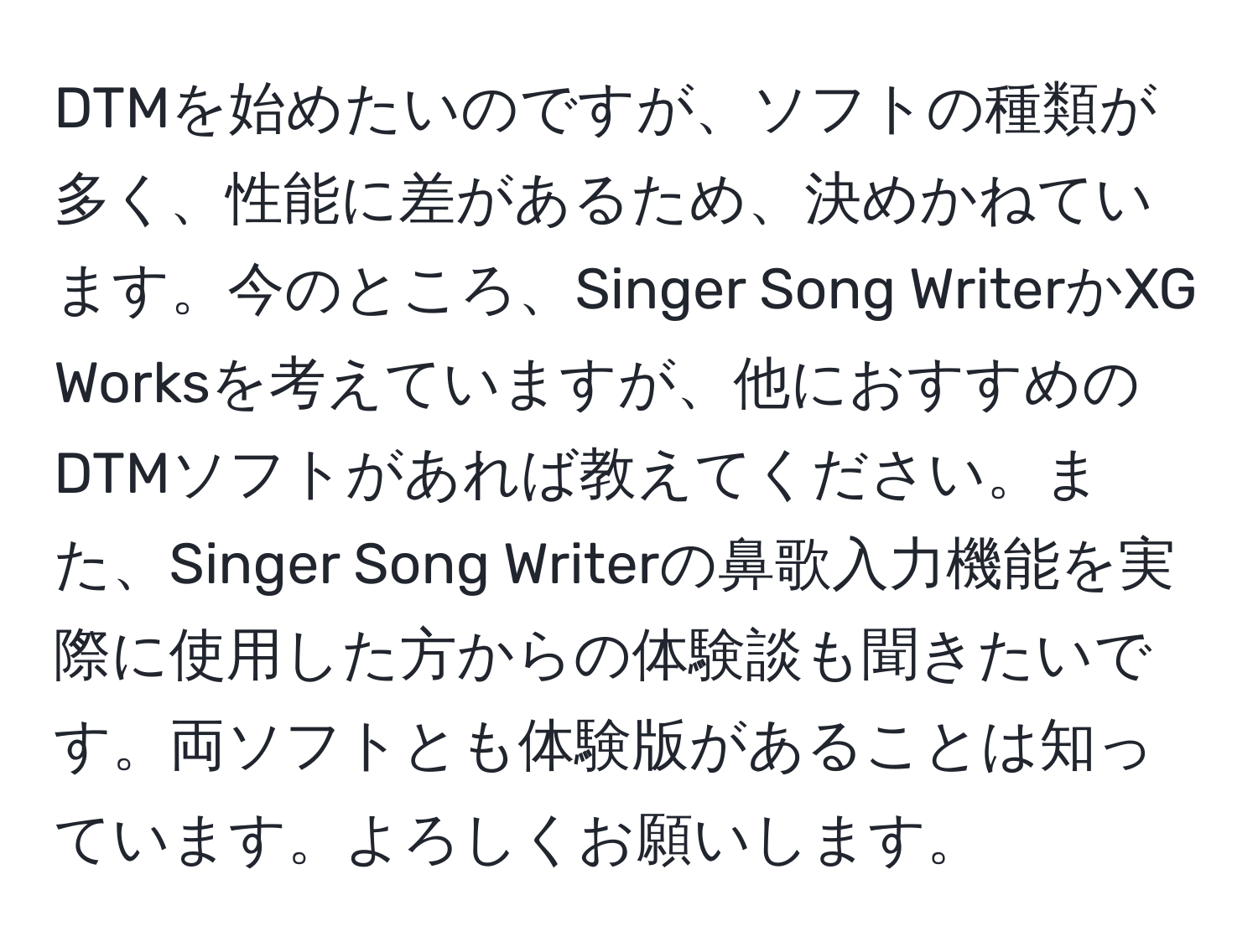 DTMを始めたいのですが、ソフトの種類が多く、性能に差があるため、決めかねています。今のところ、Singer Song WriterかXG Worksを考えていますが、他におすすめのDTMソフトがあれば教えてください。また、Singer Song Writerの鼻歌入力機能を実際に使用した方からの体験談も聞きたいです。両ソフトとも体験版があることは知っています。よろしくお願いします。