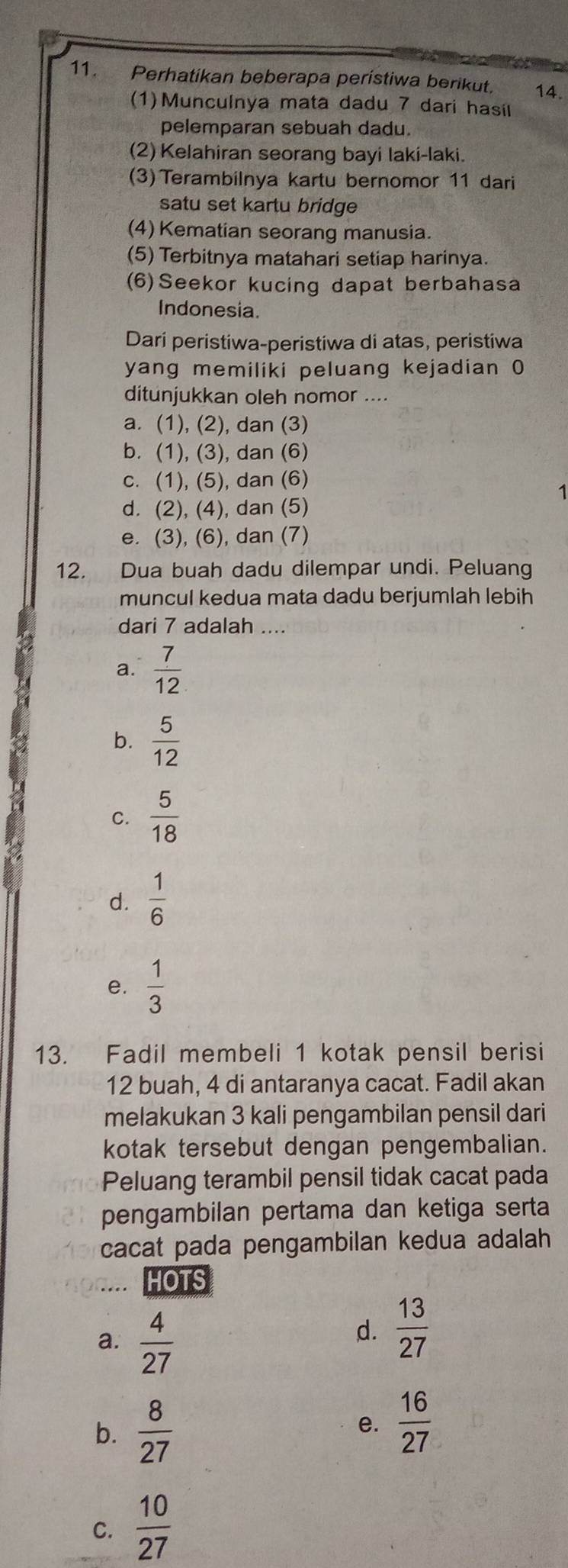 Perhatikan beberapa peristiwa berikut. 14.
(1)Munculnya mata dadu 7 dari hasil
pelemparan sebuah dadu.
(2) Kelahiran seorang bayi laki-laki.
(3)Terambilnya kartu bernomor 11 dari
satu set kartu bridge
(4) Kematian seorang manusia.
(5) Terbitnya matahari setiap harinya.
(6)Seekor kucing dapat berbahasa
Indonesia.
Dari peristiwa-peristiwa di atas, peristiwa
yang memiliki peluang kejadian 0
ditunjukkan oleh nomor ....
a. (1), (2), dan (3)
b. (1), (3), dan (6)
c. (1), (5), dan (6)
1
d. (2), (4), dan (5)
e. (3), (6), dan (7)
12. Dua buah dadu dilempar undi. Peluang
muncul kedua mata dadu berjumlah lebih
dari 7 adalah ....
a.  7/12 
b.  5/12 
C.  5/18 
d.  1/6 
e.  1/3 
13. Fadil membeli 1 kotak pensil berisi
12 buah, 4 di antaranya cacat. Fadil akan
melakukan 3 kali pengambilan pensil dari
kotak tersebut dengan pengembalian.
Peluang terambil pensil tidak cacat pada
pengambilan pertama dan ketiga serta
cacat pada pengambilan kedua adalah
HOTS
a.  4/27 
d.  13/27 
b.  8/27 
e.  16/27 
C.  10/27 