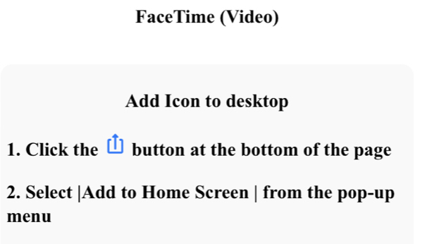 FaceTime (Video) 
Add Icon to desktop 
1. Click the button at the bottom of the page 
2. Select |Add to Home Screen | from the pop-up 
menu