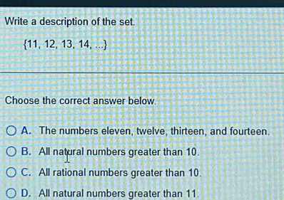 Write a description of the set.
 11,12,13,14,...
Choose the correct answer below.
A. The numbers eleven, twelve, thirteen, and fourteen.
B. All natural numbers greater than 10.
C. All rational numbers greater than 10.
D. All natural numbers greater than 11