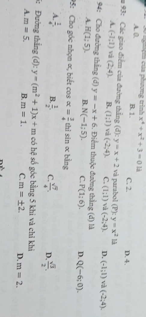 3ố nghệm của phương trình x^4+x^2+3=0 là
A. 0. B. 1. C. 2.
D. 4.
u 93: Các giao điểm của đường thẳng (d): y=x+2 và parabol (P): y=x^2 là
A. (-1;1) và (2;4). B. (1;1) và (-2;4). C. (1;1) và (-2;4). D. (-1;1) và (-2;4). 
94: Cho đường thẳng (d) y=-x+6. Điểm thuộc đường thẳng (d) là
A. H(1;5).
B. N(-1;5).
C. P(1;6). D. Q(-6;0). 
95: Cho góc nhọn α, biết cos alpha = 3/4  thì sin alpha bằng
A.  1/4 .
B.  1/2 .  sqrt(7)/4 . D.  sqrt(3)/2 . 
C.
5: Đường thắng (d): y=(m^2+1)x+m có hệ số góc bằng 5 khi và chi khi
A. m=5. B. m=1.
C. m=± 2. D. m=2.