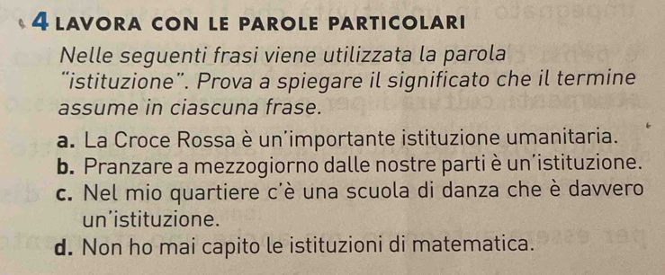 lavora con le parole particolari
Nelle seguenti frasi viene utilizzata la parola
“istituzione”. Prova a spiegare il significato che il termine
assume in ciascuna frase.
a. La Croce Rossa è un'importante istituzione umanitaria.
b. Pranzare a mezzogiorno dalle nostre parti è un’istituzione.
c. Nel mio quartiere c'è una scuola di danza che è davvero
un’istituzione.
d. Non ho mai capito le istituzioni di matematica.