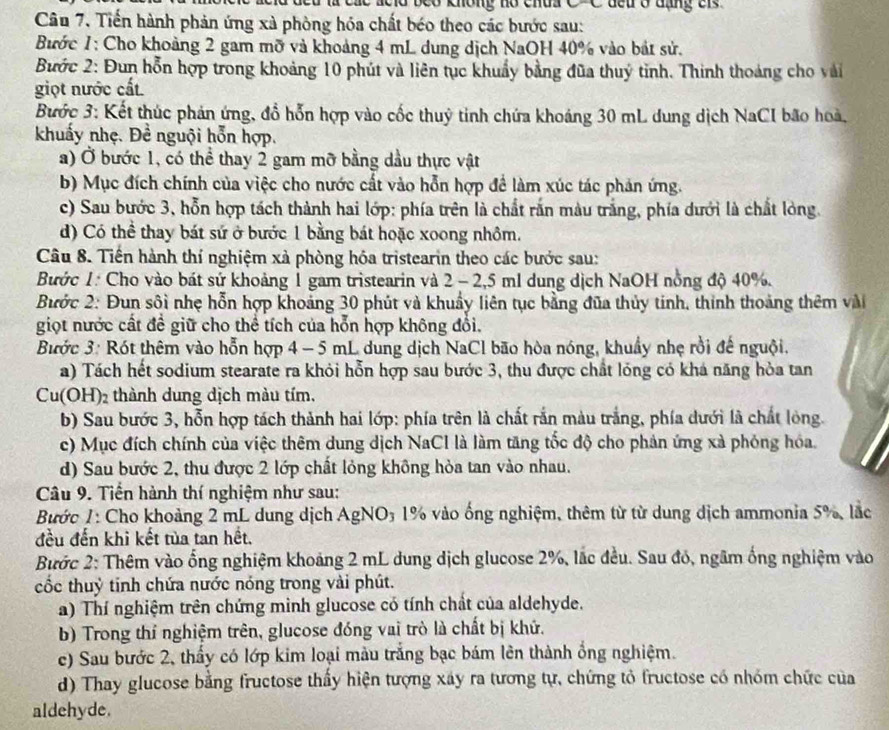 a beo không hó chua 
Câu 7, Tiền hành phản ứng xà phòng hóa chất béo theo các bước sau:
Bước 1: Cho khoảng 2 gam mỡ và khoảng 4 mL dung dịch NaOH 40% vào bát sử.
Bước 2: Đun hỗn hợp trong khoảng 10 phút và liên tục khuẩy bằng đũa thuý tinh. Thinh thoảng cho vài
giọt nước cất
Bước 3: Kết thúc phản ứng, đổ hỗn hợp vào cốc thuỷ tinh chứa khoáng 30 mL dung dịch NaCI bão hoà,
khuẩy nhẹ. Đề nguội hỗn hợp.
a) Ở bước 1, có thể thay 2 gam mỡ bằng dầu thực vật
b) Mục đích chính của việc cho nước cất vào hỗn hợp để làm xúc tác phản ứng.
c) Sau bước 3, hỗn hợp tách thành hai lớp: phía trên là chất rấn màu trắng, phía dưới là chất lòng.
d) Có thể thay bát sứ ở bước 1 bằng bát hoặc xoong nhôm.
Câu 8. Tiến hành thí nghiệm xà phòng hóa tristearin theo các bước sau:
Bước 1: Cho vào bát sứ khoảng 1 gam tristearin và 2 - 2,5 ml dung dịch NaOH nồng độ 40%.
Bước 2: Đun sôi nhẹ hỗn hợp khoảng 30 phút và khuẩy liên tục bằng đũa thủy tính, thinh thoảng thêm vài
giọt nước cất đề giữ cho thể tích của hỗn hợp không đổi.
Bước 3: Rót thêm vào hỗn hợp 4 - 5 mL dung dịch NaCl bão hòa nóng, khuẩy nhẹ rồi đế nguội.
a) Tách hết sodium stearate ra khỏi hỗn hợp sau bước 3, thu được chất lóng có khá năng hòa tan
Cu(OH)₂ thành dung dịch màu tím.
b) Sau bước 3, hỗn hợp tách thành hai lớp: phía trên là chất rắn màu trắng, phía dưới là chất lòng.
c) Mục đích chính của việc thêm dung dịch NaCI là làm tăng tốc độ cho phản ứng xà phóng hóa.
d) Sau bước 2, thu được 2 lớp chất lỏng không hỏa tan vào nhau.
Câu 9. Tiền hành thí nghiệm như sau:
Bước 1: Cho khoảng 2 mL dung dịch AgNO₃ 1% vào ống nghiệm, thêm từ từ dung dịch ammonia 5%, lắc
đều đến khi kết tủa tan hết.
Bước 2: Thêm vào ống nghiệm khoảng 2 mL dung dịch glucose 2%, lắc đều. Sau đó, ngâm ống nghiệm vào
cốc thuỷ tinh chứa nước nóng trong vài phút.
a) Thí nghiệm trên chứng minh glucose có tính chất của aldehyde.
b) Trong thí nghiệm trên, glucose đóng vai trò là chất bị khử.
e) Sau bước 2, thấy có lớp kim loại màu trắng bạc bám lên thành ổng nghiệm.
d) Thay glucose bằng fructose thấy hiện tượng xây ra tương tự, chứng tỏ fructose có nhóm chức của
aldehyde.