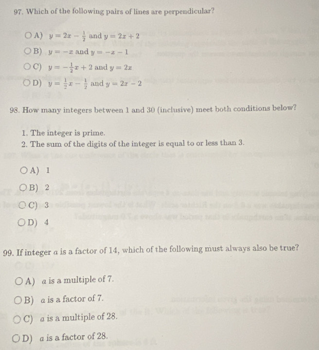 Which of the following pairs of lines are perpendicular?
A) y=2x- 1/2  and y=2x+2
B) y=-x and y=-x-1
C) y=- 1/2 x+2 and y=2x
D) y= 1/2 x- 1/2  and y=2x-2
98. How many integers between 1 and 30 (inclusive) meet both conditions below?
1. The integer is prime.
2. The sum of the digits of the integer is equal to or less than 3.
A) 1
B) 2
C) 3
D) 4
99. If integer a is a factor of 14, which of the following must always also be true?
A) a is a multiple of 7.
B) a is a factor of 7.
C) a is a multiple of 28.
D) a is a factor of 28.