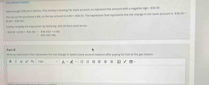 Rylee bought $36.50 in clothes. This money is leaving her bank account, so represent the amount with a negative sign: - $36.50. 
The tax on her purchase is 8%, so the tax amount is 0.08* -$36.50. The expression that represents the net change in her bank account is $36.50+
(0.08* -536.50)
Further simplify the expression by factoring - $36.50 from both terms:
-$36.50+(0.08* -$36.50)=-$36.50(1+0.08)
=-$36.50(1.08)
Part B 
Write an expression that represents the net change in Rylee's bank account balance after paying for fuel at the gas station. 
B ×' x_1 15px