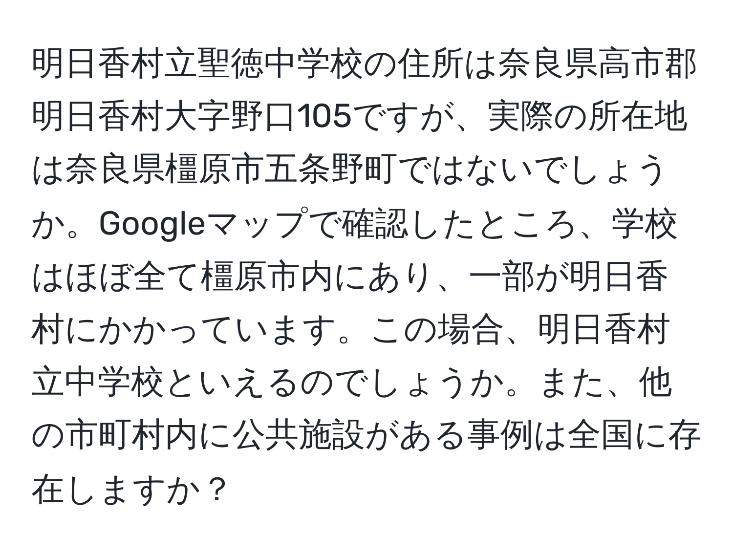 明日香村立聖徳中学校の住所は奈良県高市郡明日香村大字野口105ですが、実際の所在地は奈良県橿原市五条野町ではないでしょうか。Googleマップで確認したところ、学校はほぼ全て橿原市内にあり、一部が明日香村にかかっています。この場合、明日香村立中学校といえるのでしょうか。また、他の市町村内に公共施設がある事例は全国に存在しますか？