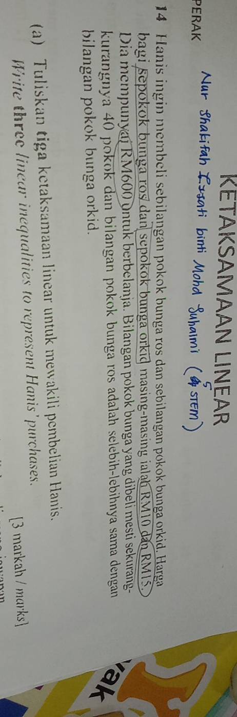 KETAKSAMAAN LINEAR 
Nur Shakifah ] 
PERAK
14 Hanis ingin membeli sebilangan pokok bunga ros dan sebilangan pokok bunga orkid. Harga 
bagi sepokok bunga ros dan sepokok bunga orkid masing-masing ialan RM10 dan RM15. 
Dia mempunyai RM600 untuk berbelanja. Bilangan pokok bunga yang dibeli mesti sekurang- 
kurangnya 40 pokok dan bilangan pokok bunga ros adalah selebih-lebihnya sama dengan 
ak 
bilangan pokok bunga orkid. 
(a) Tuliskan tiga ketaksamaan linear untuk mewakili pembelian Hanis. 
Write three linear inequalities to represent Hanis'purchases. 
[3 markah / marks]