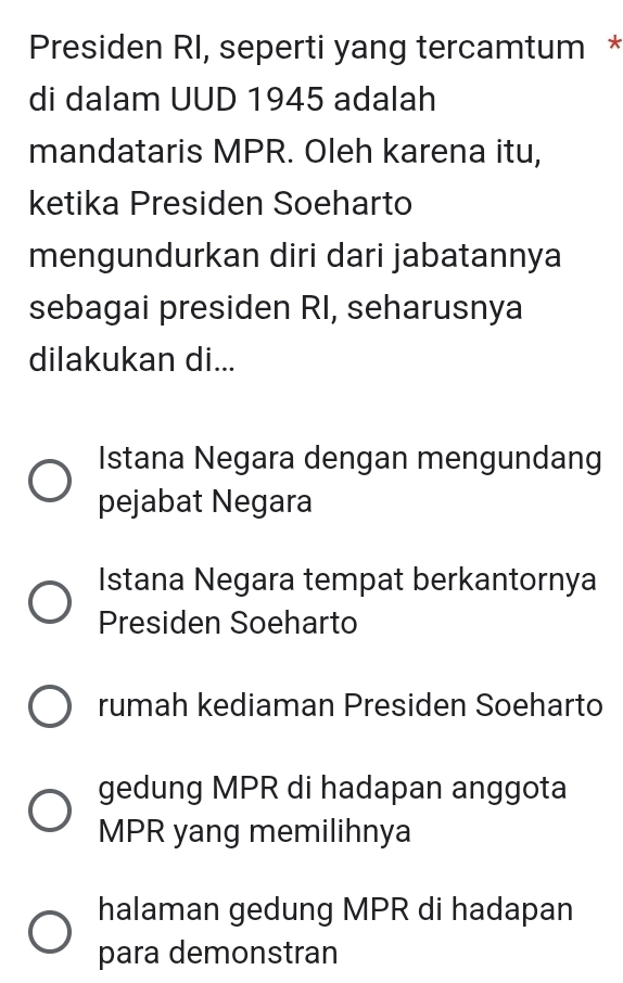 Presiden RI, seperti yang tercamtum *
di dalam UUD 1945 adalah
mandataris MPR. Oleh karena itu,
ketika Presiden Soeharto
mengundurkan diri dari jabatannya
sebagai presiden RI, seharusnya
dilakukan di...
Istana Negara dengan mengundang
pejabat Negara
Istana Negara tempat berkantornya
Presiden Soeharto
rumah kediaman Presiden Soeharto
gedung MPR di hadapan anggota
MPR yang memilihnya
halaman gedung MPR di hadapan
para demonstran