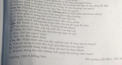 phế phản tất cả lỗi làm của người khác
ng x tha thứ cho người khác khi ho biết hội hàn và sửa chữa lỗi lằm
C. Khoan dung xuất phát từ lông tôn trọng và yêu thương con người
D. Khoan dung là một đức tính quý báu của con người.
Cu 44: Phương án nào sau dây không phải là biệu hiện của khoan duno
A M thường xuyên tham gia tỉnh nguyện ở địa phương
H. T luôn giúp H giăng bài toàn khô để bạn tiên bộ
C D luôn tổ ra câu gát khi người khác làm sai ý minh
D. K nhạc nhớ L không nên tròm tiền của mẹ đề mua đồ chơi
cầu 45: Hành vi nào sau đây là lòng khoan dung
A. Nhẹ nhàng chi bao con cái mỗi khi con làm sa1
B, Nặng lời chữi mãng em nhỏ khi em làm vô cộc
C. Hay chê bai người khác
D. Hay trả đũa người khác
Câu 46: Nhận định nào sau đây sai khi nói về lòng khoan dung?
A. Khoan dung là một đức tính quý bầu của con người.
B. Người khoan dung luôn sông cới mở và chân thành
C. Khoan dung tạo nên những mỗi quan hệ không lành mạnh.
Trường THCS Đồng Mai
Đề cương cuối HK1- NH 2