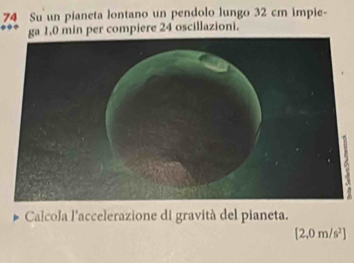 Su un pianeta lontano un pendolo lungo 32 cm impie- 
ga 1,0 min per compiere 24 oscillazioni. 
a 
Calcola l'accelerazione di gravità del pianeta.
[2,0m/s^2]