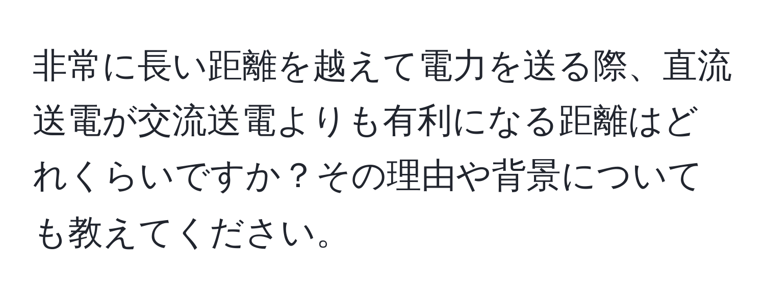 非常に長い距離を越えて電力を送る際、直流送電が交流送電よりも有利になる距離はどれくらいですか？その理由や背景についても教えてください。