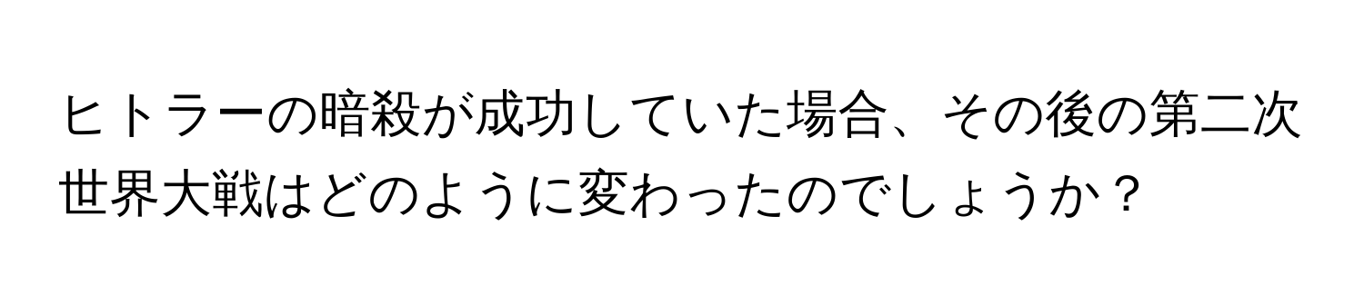 ヒトラーの暗殺が成功していた場合、その後の第二次世界大戦はどのように変わったのでしょうか？