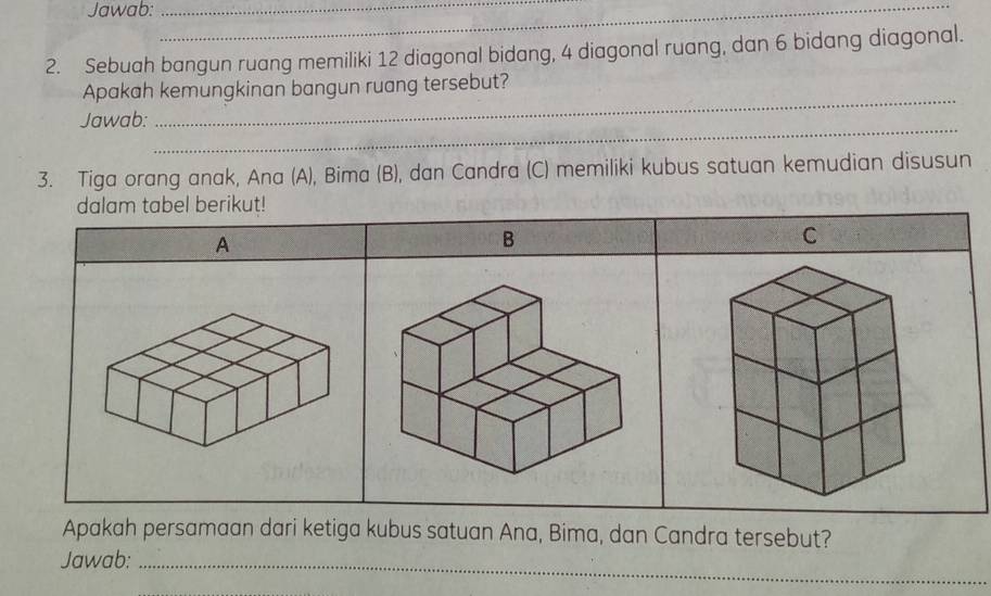 Jawab:__ 
2. Sebuah bangun ruang memiliki 12 diagonal bidang, 4 diagonal ruang, dan 6 bidang diagonal. 
_ 
Apakah kemungkinan bangun ruang tersebut? 
_ 
Jawab: 
3. Tiga orang anak, Ana (A), Bima (B), dan Candra (C) memiliki kubus satuan kemudian disusun 
dalam tabel berikut! 
A 
B 
C 
Apakah persamaan dari ketiga kubus satuan Ana, Bima, dan Candra tersebut? 
Jawab:_