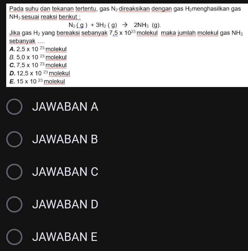 Pada suhu dan tekanan tertentu, gas N_2 direaksikan dengan gas H_2 menghasilkan gas
NH_3 sesuai reaksi berikut :
N_2(g)+3H_2(g)to 2NH_3(g). 
Jika gas H_2 yang bereaksi sebanyak 7_ .5* 10^(23) molekul maka jumlah molekul gas NH_3
sebanyak ...
A. 2,5* 10^(23)molekul
B. 5,0* 10^(23)_ molekul
C. 7,5* 10^(23)_ molekul
D. 12,5* 10^(23)_ molekul
E. 15* 10^(23)_ molekul
JAWABAN A
JAWABAN B
JAWABAN C
JAWABAN D
JAWABAN E