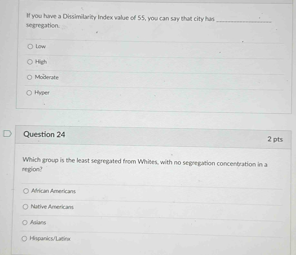 If you have a Dissimilarity Index value of 55, you can say that city has_
segregation.
Low
High
Moderate
Hyper
Question 24
2 pts
Which group is the least segregated from Whites, with no segregation concentration in a
region?
African Americans
Native Americans
Asians
Hispanics/Latinx