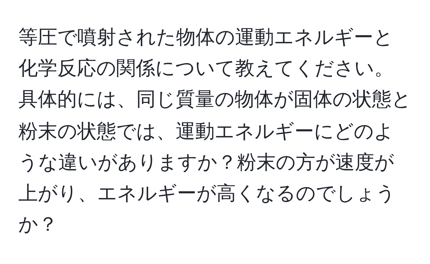 等圧で噴射された物体の運動エネルギーと化学反応の関係について教えてください。具体的には、同じ質量の物体が固体の状態と粉末の状態では、運動エネルギーにどのような違いがありますか？粉末の方が速度が上がり、エネルギーが高くなるのでしょうか？