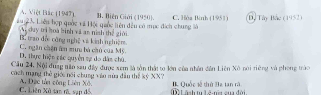 A. Việt Bắc (1947). B. Biên Giới (1950). C. Hòa Bình (1951) Dy Tây Bắc (1952).
âu 23. Liên hợp quốc và Hội quốc liên đều có mục đích chung là
A duy trì hoà bình và an ninh thế giới.
B. trao đổi công nghệ và kinh nghiệm.
C. ngăn chặn âm mưu bá chủ của Mỹ.
D. thực hiện các quyền tự do dân chù.
Câu 24. Nội dung nảo sau đây được xem là tồn thất to lớn của nhân dân Liên Xô nói riêng và phong trào
cách mạng thế giới nói chung vào nửa đầu thế kỷ XX?
A. Đức tấn công Liên Xô. B. Quốc tế thứ Ba tan rã.
C. Liên Xô tan rã, sụp đồ, D) Lãnh tu Lê-nin qua đời.