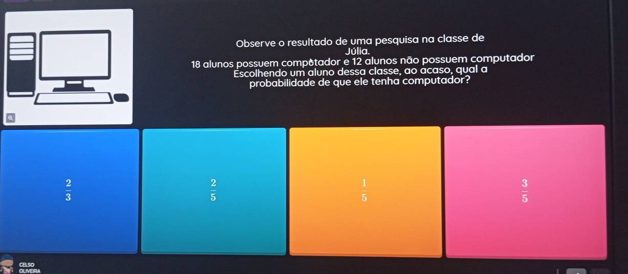 Observe o resultado de uma pesquisa na classe de
Júlia.
18 alunos possuem computador e 12 alunos não possuem computador
Escolhendo um aluno dessa classe, ao acaso, qual a
probabilidade de que ele tenha computador?
 2/3 
 2/5 
 1/5 
 3/5 
CELSO
OLVEIRA