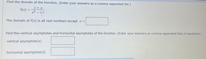 Find the domain of the function. (Enter your answers as a comma-separated list.)
f(x)= (3+x)/x^3-27 
The domain of f(x) is all real numbers except x=□. 
Find the vertical asymptotes and horizontal asymptotes of the function. (Enter your answers as comma-separated lists of equations.) 
vertical asymptote(s) 
horizontal asymptote(s)