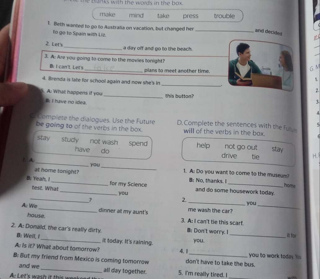 the Blanks with the words in the box. 
make mind take press trouble 
1. Beth wanted to go to Australia on vacation, but changed her_ 
and decided 
to go to Spain with Liz. 
1f C 
_ 
2. Let's 
a day off and go to the beach. 
3. A: Are you going to come to the movies tonight? 
B: I can't. Let's _plans to meet another time. 
G. M 
1. 
4. Brenda is late for school again and now she's in _2. 
. 
5. A: What happens if you_ this button? 3. 
B: I have no idea. 
4 
C. Complete the dialogues. Use the Future D. Complete the sentences with the Future 
5 
be going to of the verbs in the box. will of the verbs in the box. 
F 
stay study not wash spend help not go out stay 
have do drive tie 
H. 
_ 
1. A:_ you 
1. A: Do you want to come to the museum? 
at home tonight? home 
B: No, thanks. I 
B: Yeah, I __for my Science and do some housework today. 
test. What 
_ 
you 
_ 
? 
_ 
2. 
you 
A: We_ dinner at my aunt's 
me wash the car? 
house. 3. A: I can't tie this scarf. 
2. A: Donald, the car's really dirty. _it for 
B: Don't worry. I 
B: Well, I it today. It's raining. you. 
A: Is it? What about tomorrow? 4. 1_ you to work today. You 
B: But my friend from Mexico is coming tomorrow 
don't have to take the bus. 
and we_ all day together. 5. I'm really tired. I 
A: Let's w s i th i w o _with