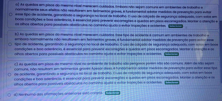 As quedas em pisos do mesmo nível merecem cuidados. Embora não sejam comuns em ambientes de trabalho e
normalmente seus efeitos não resultarem em ferimentos graves, é fundamental adotar medidas de prevenção para evitar
esse tipo de acidente, garantindo a segurança no local de trabalho. O uso de calçado de segurança adequado, com solas em
boas condições e boa aderência, é essencial para prevenir escorregões e quedas em pisos escorregadios. Manter a atenção e
os olhos abertos para possíveis obstáculos no caminho ajuda a evitar tropeções e acidentes. coceaio
b) As quedas em pisos do mesmo nível merecem cuidados. Esse tipo de acidente é comum em ambientes de trabalho e
embora normalmente não resultarem em ferimentos graves, é fundamental adotar medidas de prevenção para evitar esse
tipo de acidente, garantindo a segurança no local de trabalho. O uso de calçado de segurança adequado, com solas em boas
condições e boa aderência, é essencial para prevenir escorregões e quedas em pisos escorregadios. Manter a atenção e os
olhos abertos para possíveis obstáculos no caminho ajuda a evitar tropeções e acidentes. Selecionar
c) As quedas em pisos do mesmo nível no ambiente de trabalho são perigosos porém não são comuns. Além de não sejam
comuns, não resultam em ferimentos graves Apesar disso, é fundamental adotar medidas de prevenção para evitar esse tipo
de acidente, garantindo a segurança no local de trabalho. O uso de calçado de segurança adequado, com solas em boas
condições e boa aderência, é essencial para prevenir escorregões e quedas em pisos escorregadios. Manter a atenção e os
olhos abertos para possíveis obstáculos no caminho ajuda a evitar tropeções e acidentes. Selecionar
d) Nenhuma das afirmações anteriores está correta. Selecionar