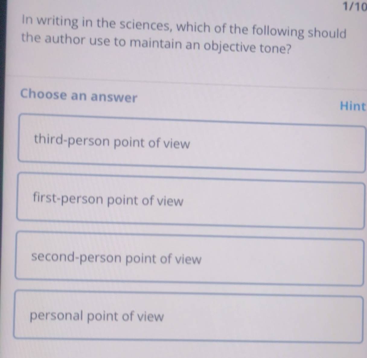 1/10
In writing in the sciences, which of the following should
the author use to maintain an objective tone?
Choose an answer
Hint
third-person point of view
first-person point of view
second-person point of view
personal point of view