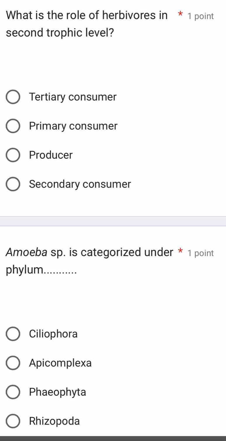 What is the role of herbivores in * 1 point
second trophic level?
Tertiary consumer
Primary consumer
Producer
Secondary consumer
Amoeba sp. is categorized under * 1 point
phylum_
Ciliophora
Apicomplexa
Phaeophyta
Rhizopoda