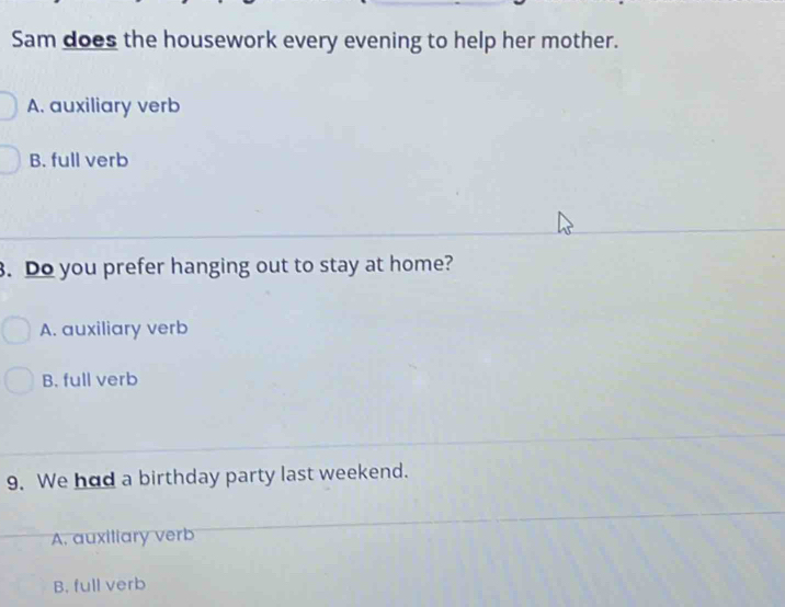 Sam does the housework every evening to help her mother.
A. auxiliary verb
B. full verb
. Do you prefer hanging out to stay at home?
A. auxiliary verb
B. full verb
9. We had a birthday party last weekend.
A. auxiliary verb
B. full verb