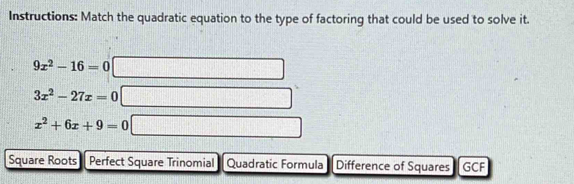 Instructions: Match the quadratic equation to the type of factoring that could be used to solve it.
9x^2-16=0
3x^2-27x=0
x^2+6x+9=0
Square Roots Perfect Square Trinomial Quadratic Formula Difference of Squares GCF