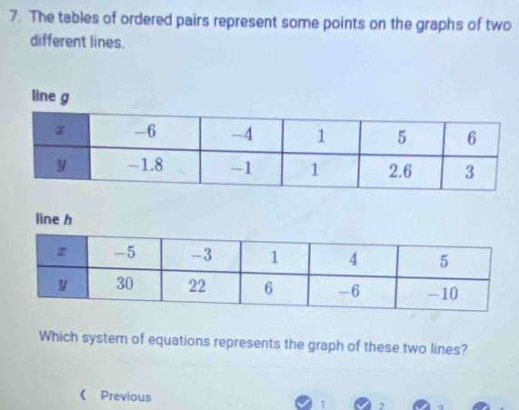 The tables of ordered pairs represent some points on the graphs of two 
different lines. 
line h 
Which system of equations represents the graph of these two lines? 
《 Previous 1 2