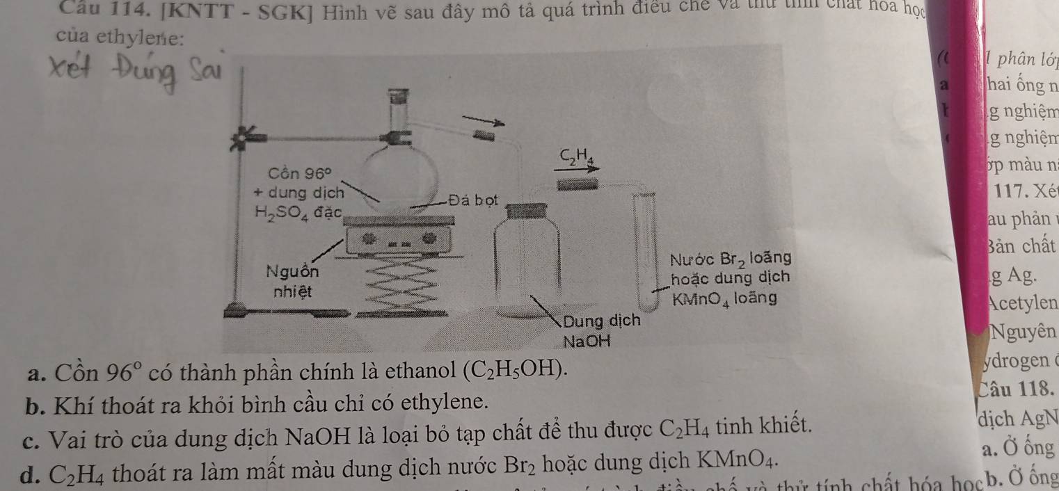 Cầu 114. [KNTT - SGKJ Hình vẽ sau đây mô tả quá trình điều chế và thứ tììh chất hoa học
của ethylene:1 phân lớp
((
a hai ống n
g nghiệm
g nghiệm
3 p mu n
117. Xét
ản 
Bản chất
g Ag.
Acetylen
Nguyên
a. Cồn 96° có thành phần chính là ethanol (C_2H_5OH). ydrogen
b. Khí thoát ra khỏi bình cầu chỉ có ethylene. Câu 118.
c. Vai trò của dung dịch NaOH là loại bỏ tạp chất để thu được C_2H_4 tinh khiết. dịch AgN
d. C_2H_4 thoát ra làm mất màu dung dịch nước Br_2 hoặc dung dịch KM nO_4.
a. Ở ống
thử tính chất hóa họcb. Ở ống