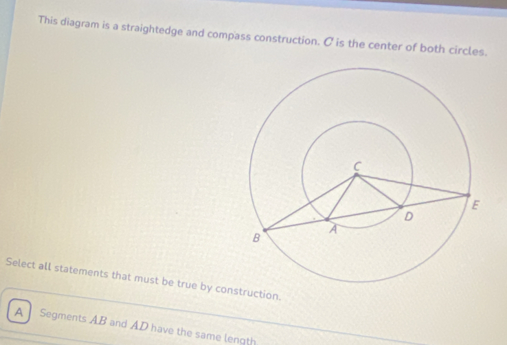 This diagram is a straightedge and compass construction. C is the center of both circles.
Select all statements that must be true by construction.
A Segments AB and AD have the same lenqth