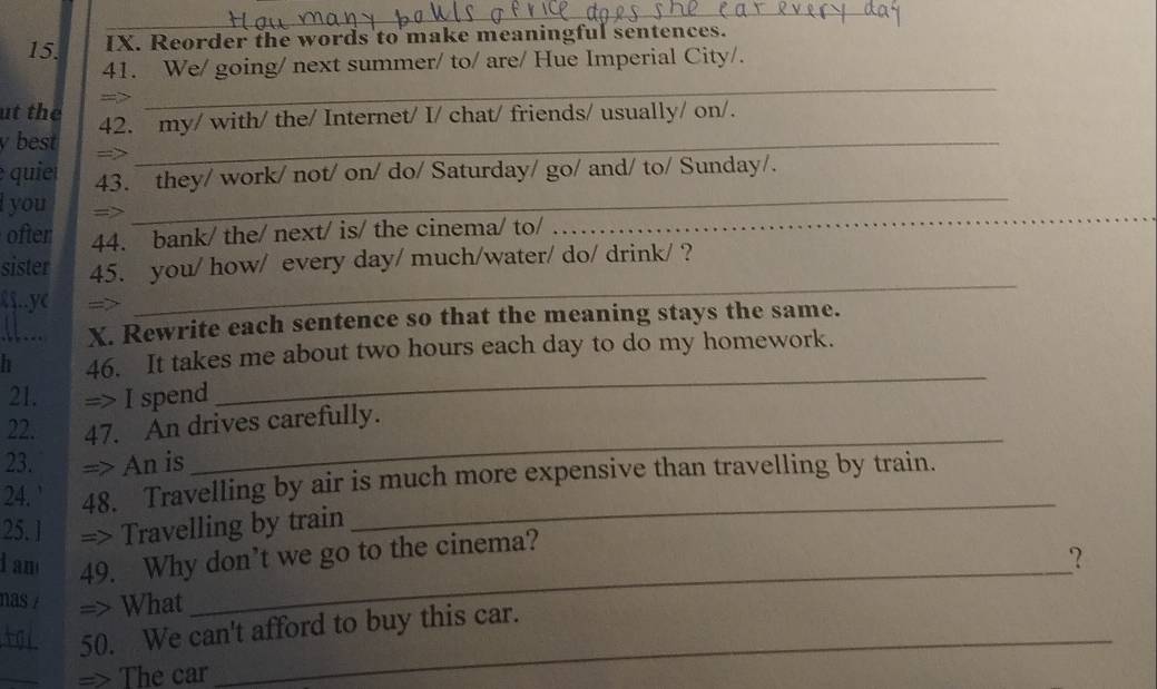 Reorder the words to make meaningful sentences. 
_ 
41. We/ going/ next summer/ to/ are/ Hue Imperial City/. 
ut the 
_ 
y best 42. my/ with/ the/ Internet/ I/ chat/ friends/ usually/ on/. 
qui 43. they/ work/ not/ on/ do/ Saturday/ go/ and/ to/ Sunday/. 
l you 
_ 
ofter 44. bank/ the/ next/ is/ the cinema/ to/_ 
_ 
sister 45. you/ how/ every day/ much/water/ do/ drink/ ? 
१§..ye 
_ 
X. Rewrite each sentence so that the meaning stays the same. 
h 46. It takes me about two hours each day to do my homework. 
21. => I spend 
_ 
_ 
22. 47. An drives carefully. 
23. => An is 
_ 
24. ' 48. Travelling by air is much more expensive than travelling by train. 
25. l => Travelling by train 
_ 
d am 49. Why don’t we go to the cinema? 
？ 
nas / => What 
_50. We can't afford to buy this car. 
_ 
=> The car