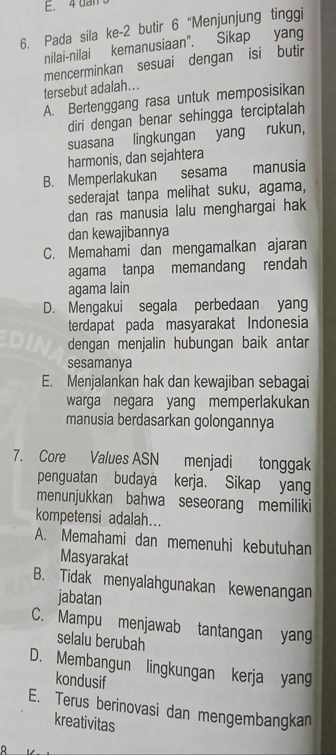 4 dan s
6. Pada sila ke -2 butir 6 “Menjunjung tinggi
nilai-nilai kemanusiaan”. Sikap yang
mencerminkan sesuai dengan isi butir
tersebut adalah...
A. Bertenggang rasa untuk memposisikan
diri dengan benar sehingga terciptalah
suasana lingkungan yang rukun,
harmonis, dan sejahtera
B. Memperlakukan sesama manusia
sederajat tanpa melihat suku, agama,
dan ras manusia lalu menghargai hak
dan kewajibannya
C. Memahami dan mengamalkan ajaran
agama tanpa memandang rendah
agama lain
D. Mengakui segala perbedaan yang
terdapat pada masyarakat Indonesia
dengan menjalin hubungan baik antar
sesamanya
E. Menjalankan hak dan kewajiban sebagai
warga negara yang memperlakukan
manusia berdasarkan golongannya
7. Core Values ASN menjadi tonggak
penguatan budaya kerja. Sikap yang
menunjukkan bahwa seseorang memiliki
kompetensi adalah...
A. Memahami dan memenuhi kebutuhan
Masyarakat
B. Tidak menyalahgunakan kewenangan
jabatan
C. Mampu menjawab tantangan yang
selalu berubah
D. Membangun lingkungan kerja yan
kondusif
E. Terus berinovasi dan mengembangkan
kreativitas