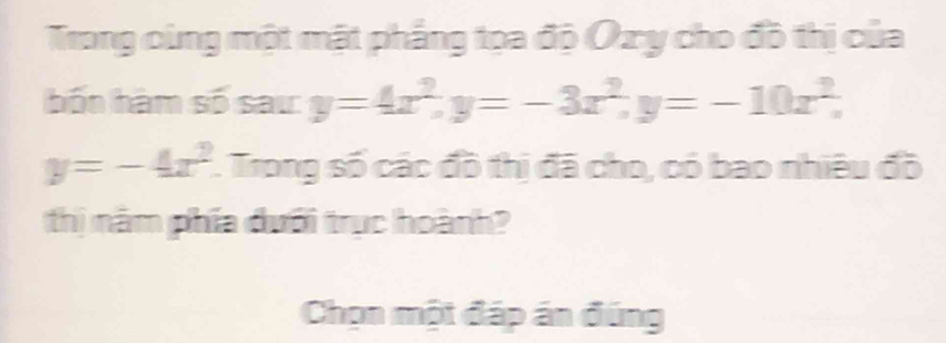 Trong cùng một mặt phẳng tọa độ Oxy cho đồ thị của
hốn hàm số sau: y=4x^2, y=-3x^2, y=-10x^2,
y=-4x^2. Trong số các đồ thị đã cho, có bao nhiêu đồ
thị năm phía dưổi trục hoành?
Chọn một đáp án đúng