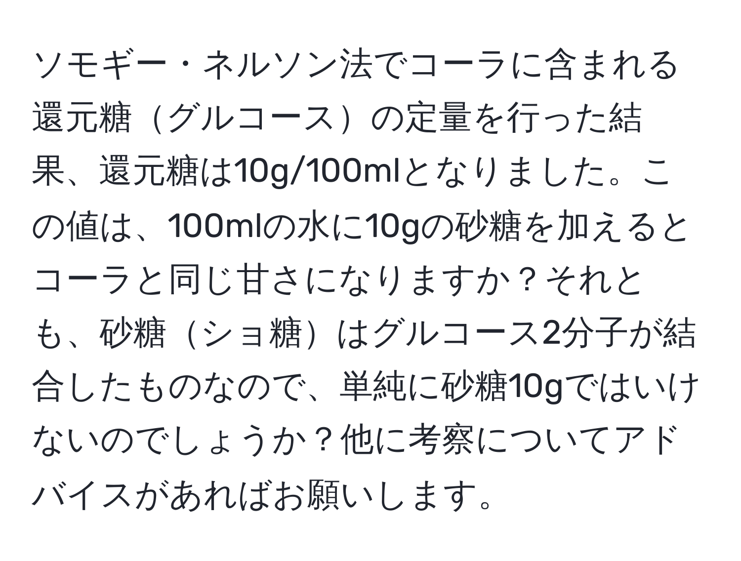 ソモギー・ネルソン法でコーラに含まれる還元糖グルコースの定量を行った結果、還元糖は10g/100mlとなりました。この値は、100mlの水に10gの砂糖を加えるとコーラと同じ甘さになりますか？それとも、砂糖ショ糖はグルコース2分子が結合したものなので、単純に砂糖10gではいけないのでしょうか？他に考察についてアドバイスがあればお願いします。