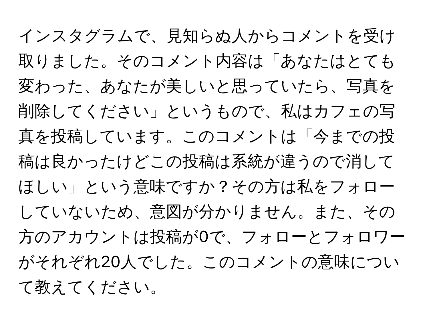 インスタグラムで、見知らぬ人からコメントを受け取りました。そのコメント内容は「あなたはとても変わった、あなたが美しいと思っていたら、写真を削除してください」というもので、私はカフェの写真を投稿しています。このコメントは「今までの投稿は良かったけどこの投稿は系統が違うので消してほしい」という意味ですか？その方は私をフォローしていないため、意図が分かりません。また、その方のアカウントは投稿が0で、フォローとフォロワーがそれぞれ20人でした。このコメントの意味について教えてください。