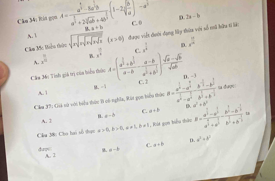 D. 2a-b
Câu 34: Rút gọn A=frac a^(frac 4)3-8a^(frac 1)3ba^(frac 2)3+2sqrt[3](ab)+4b^(frac 2)3.(1-2sqrt[3](frac b)a)-a^3 C. 0
B. a+b
A. 1
Câu 35: Biểu thức sqrt(xsqrt xsqrt xsqrt xsqrt x)(x>0) được viết dưới dạng lũy thừa với số mũ hữu tỉ là:
C. x^(frac 7)8
D. x^(frac 15)16
A. x^(frac 31)32
B. x^(frac 15)8
Câu 36: Tính giá trị của biểu thức A=(frac a^(frac 3)2+b^(frac 3)2a-b-frac a-ba^(frac 1)2+b^(frac 1)2). (sqrt(a)-sqrt(b))/sqrt(ab) 
D. -3
C. 2
B. -1
A. 1
Câu 37: Giả sử với biểu thức B có nghĩa, Rút gọn biểu thức B=frac a^(frac 1)4-a^(frac 9)4a^(frac 1)4-a^(frac 5)4-frac b^(frac 1)2-b^(frac 3)2b^(frac 1)2+b^(-frac 1)2 ta được:
D. a^2+b^2
C. a+b
B. a-b
ta
A. 2
Câu 38: Cho hai số thực a>0,b>0,a!= 1,b!= 1 , Rút gọn biểu thức B=frac a^(frac 7)3-a^(frac 1)3a^(frac 4)3+a^(frac 1)3-frac b^(frac 5)3-b^(-frac 1)3b^(frac 2)3+b^(-frac 1)3
C. a+b D. a^2+b^2
được: a-b
B.
A. 2