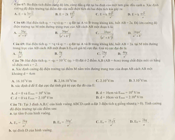 Cầu 67: Ba điện tích điểm cùng độ lớn, cùng dấu q đặt tại ba đinh của một tam giác đều cạnh a. Xác định
cường độ điện trường tại điểm đặt của mỗi điện tích do hai điện tích kia gây ra:
A. E=k 2qsqrt(2)/a^2  B. E=2k qsqrt(3)/a^2  C. E=k qsqrt(3)/a^2  D. E=k qsqrt(3)/a 
Câu 68: Hai điện tích q_1=+q và q_2=-qd5t tại A và B trong không khí, biết AB=2a. Độ lớn cường độ
điện trường tại M trên đường trung trực của AB cách AB một đoạn h là:
A.  2kq/a^2+h^2  B. frac 2kqa^2(a^2+h^2)^2 C. frac 2kqa(a^2+h^2)^ 3/2  D.  2kqa^2/a^2+h^2 
Câu 69: Hai điện tích q_1=+q và q_2=-q đặt tại A và B trong không khí, biết AB=2a. tại M trên đường
trung trực của AB cách AB một đoạn h E_M có giá trị cực đại. Giá trị cực đại đó là:
A.  kq/2a^2   kq/a^2   2kq/a^2  D.  4kq/a^2 
B.
C.
Câu 70: Hai điện tích q_1=-q_2=10^(-5)C(q_1>0) đặt ở 2 điểm A. B(AB=6cm) trong chất điện môi có hằng
số điện môi varepsilon =2.
a. Xác định cường độ điện trường tại điểm M nằm trên đường trung trực của đoạn AB cách AB một
khoảng d=4cm
A. 16.10^7V/m B. 2,16.10^7V/m C. 2.10^7V/m D. 3.10^7V/m.
b. xác định d đề E đạt cực đại tính giá trị cực đại đó của E:
A. d=0 và E_max=10^8V/m B. d=10cm và E_max=10^8V/m
C. d=0 và E_max=2.10^8V/m D. d=10cm và E_max=2.10^8V/m
Câu 71: Tại 3 đỉnh A,B,C của hình vuông ABCD cạnh a đặt 3 điện tích q giống nhaur (q>0). Tinh cường
độ điện trường tại các điểm sau:
a. tại tâm 0 của hình vuông.
A. E_o= 2kq/a^2  B. E_o= 2kq^2/a^2  C. E_o= 2ksqrt(q)/a^2  D. E_o= 2kq/a .
b. tại đỉnh D của hình vuông.