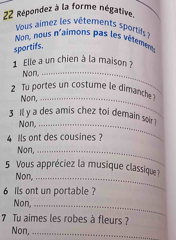 Répondez à la forme négative. 
Vous aimez les vêtements sportifs ? 
Non, nous n'aimons pas les vêtements 
sportifs. 
1 Elle a un chien à la maison ? 
Non,_ 
2 Tu portes un costume le dimanche ? 
Non,_ 
3 Il y a des amis chez toi demain soir ? 
Non,_ 
4 Ils ont des cousines ? 
Non,_ 
5 Vous appréciez la musique classique ? 
Non,_ 
6 Ils ont un portable ? 
Non,_ 
7 Tu aimes les robes à fleurs ? 
Non, ._